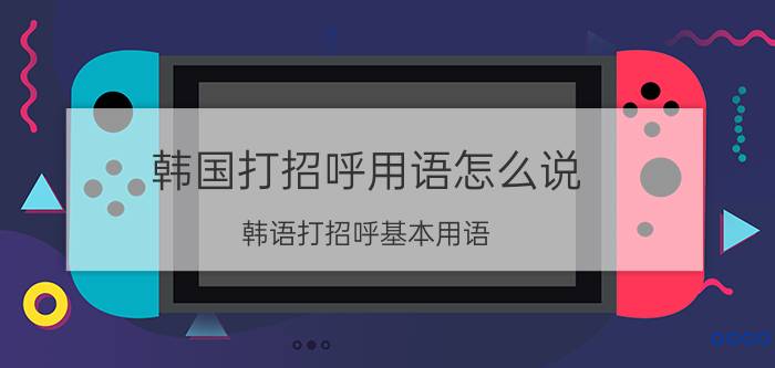 韩国打招呼用语怎么说（韩语打招呼基本用语 韩语基本用语有哪些）